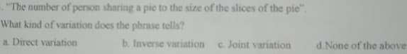 "The number of person sharing a pie to the size of the slices of the pie".
What kind of variation does the phrase tells?
a. Direct variation
b. Inverse variation
c. Joint variation
d.None of the above
