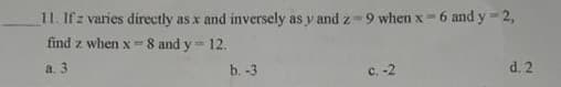 11. If z varies directly as x and inversely as y and z 9 when x- 6 and y- 2,
find z when x-8 and y= 12.
a. 3
b. -3
с. -2
d. 2
