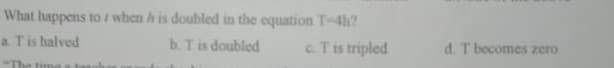 What happens to / when h is doubled in the equation T-4h?
b. Tis doubled
a. Tis halved
cTis tripled
d. T becomes zero
"The time a taanh
