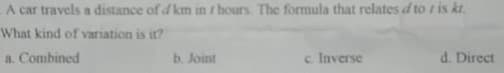 A car travels a distance of d km in r hours. The formula that relates d to r is kt.
What kind of variation is itr?
a. Combined
b. Joint
c. Inverse
d. Direct
