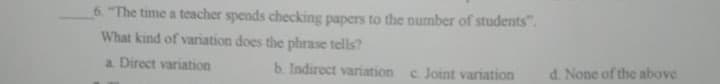 6. "The time a teacher spends checking papers to the number of students".
What kind of variation does the phrase tells?
a. Direct variation
b. Indirect variation c Joint variation
d. None of the above
