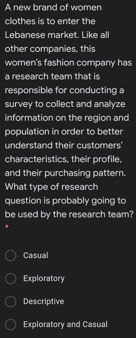 A new brand of women
clothes is to enter the
Lebanese market. Like all
other companies, this
women's fashion company has
a research team that is
responsible for conducting a
survey to collect and analyze
information on the region and
population in order to better
understand their customers'
characteristics, their profile,
and their purchasing pattern.
What type of research
question is probably going to
be used by the research team?
Casual
Exploratory
Descriptive
Exploratory and Casual
