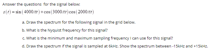 Answer the questions for the signal below:
s(t) = sin ( 4000t)+cos (3000.zt) cos (2000.7t)
a. Draw the spectrum for the following signal in the grid below.
b. What is the Nyquist frequency for this signal?
c. What is the minimum and maximum sampling frequency l can use for this signal?
d. Draw the spectrum if the signal is sampled at 6kHz. Show the spectrum between -15kHz and +15kHz.
