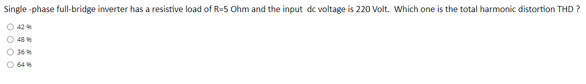 Single -phase full-bridge inverter has a resistive load of R=5 Ohm and the input dc voltage is 220 Volt. Which one is the total harmonic distortion THD ?
O 42 %
O 48 %
O 36 %
O 64 %
