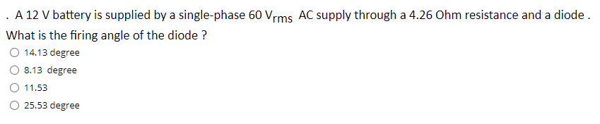 . A 12 V battery is supplied by a single-phase 60 Vrms AC supply through a 4.26 Ohm resistance and a diode.
What is the firing angle of the diode ?
O 14.13 degree
8.13 degree
11.53
O 25.53 degree
