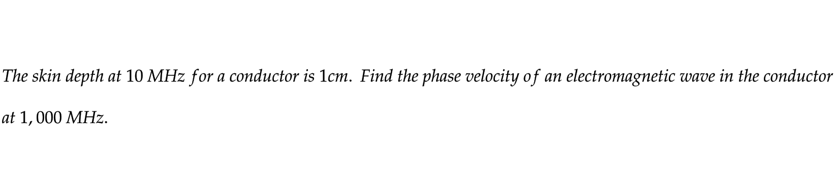 The skin depth at 10 MHz for a conductor is 1cm. Find the phase velocity of an electromagnetic wave in the conductor
at 1,000 MHz.