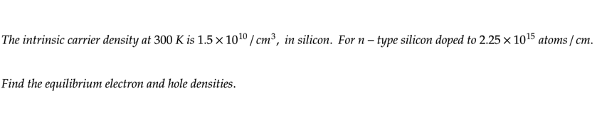 The intrinsic carrier density at 300 K is 1.5x 10¹0 /cm³, in silicon. For n-type silicon doped to 2.25 x 10¹5 atoms/cm.
Find the equilibrium electron and hole densities.