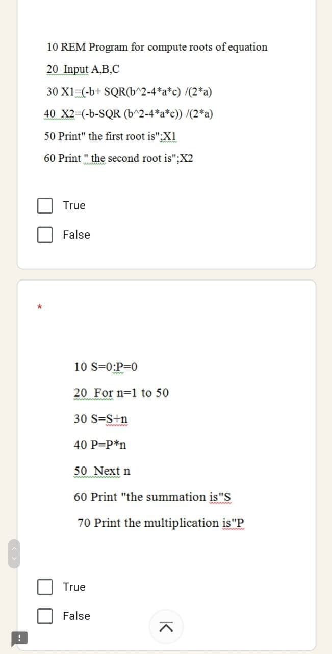 10 REM Program for compute roots of equation
20 Input A,B,C
30 X1=(-b+ SQR(b^2-4*a*c) /(2*a)
40 X23(-b-SQR (b^2-4*a*c)) /(2*a)
50 Print" the first root is":Xi
60 Print " the second root is":X2
True
False
10 S=0:P=0
20 For n=1 to 50
30 S=S+n
40 P=P*n
50 Next n
60 Print "the summation is"S
70 Print the multiplication is"P
True
False
K
