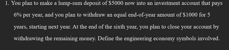 1. You plan to make a lump-sum deposit of $5000 now into an investment account that pays
6% per year, and you plan to withdraw an equal end-of-year amount of $1000 for 5
years, starting next year. At the end of the sixth year, you plan to close your account by
withdrawing the remaining money. Define the engineering economy symbols involved.