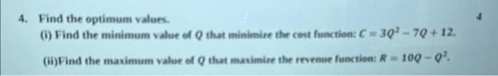 4. Find the optimum values.
(i) Find the minimum value of Q that minimize the cost function: C= 30²-70+ 12.
(ii)Find the maximum value of Q that maximize the revenue function: R = 100-Q².