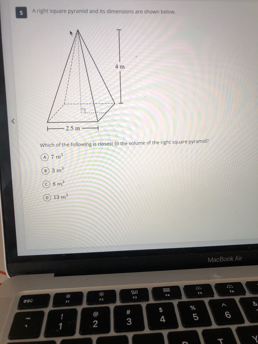 5n
A right square pyramid and its dimensions are shown below.
4 m
...
2.5 m
Which of the following is closest to the volume of the right square pyramid?
A 7 m3
B 3 m3
©8 m3
D 13 m³
MacBook Air
888
esc
F5
F6
F3
F4
F1
F2
@
23
$
T
