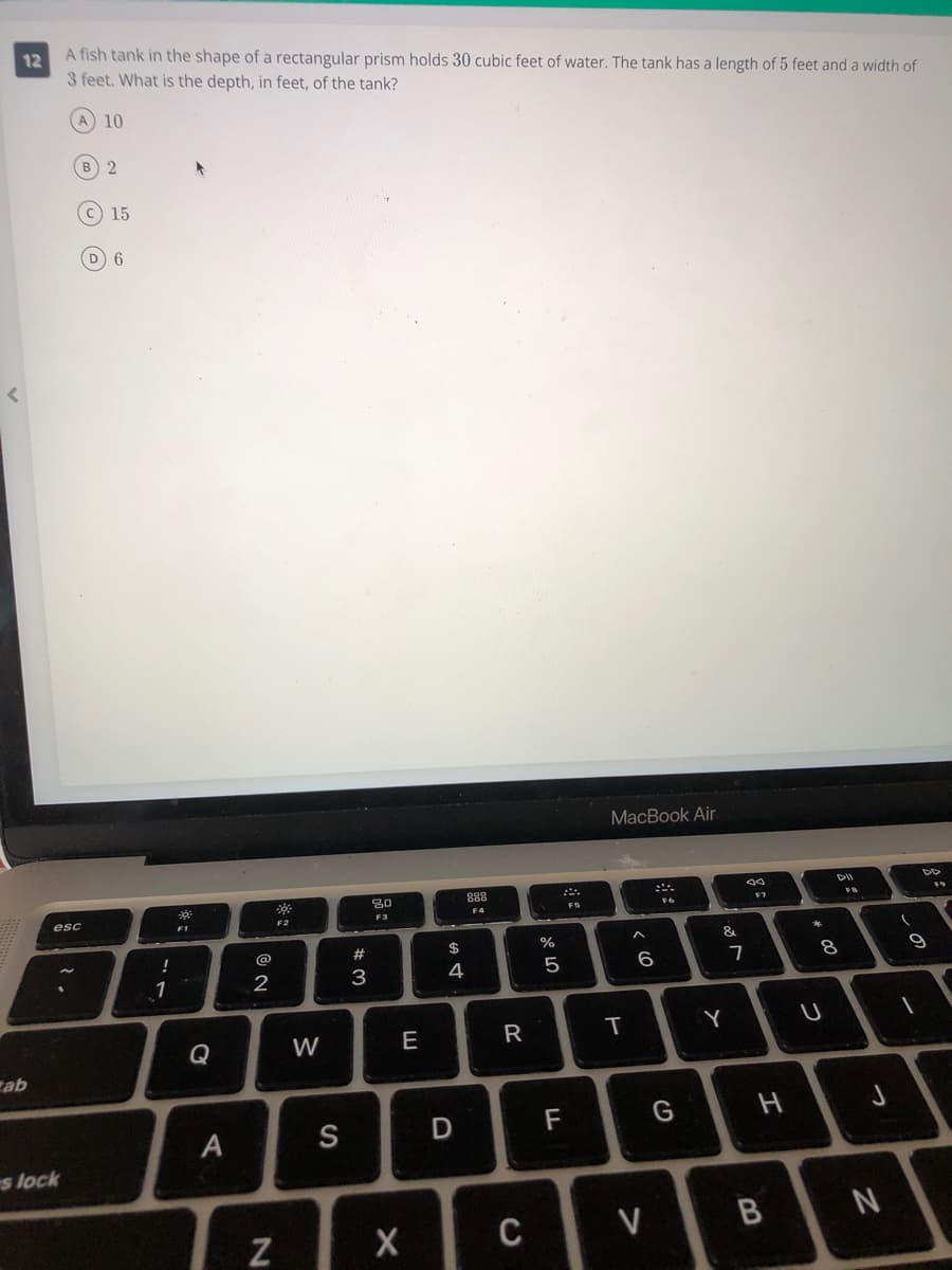 A fish tank in the shape of a rectangular prism holds 30 cubic feet of water. The tank has a length of 5 feet and a width of
3 feet. What is the depth, in feet, of the tank?
12
A 10
B) 2
c 15
6
MacBook Air
DD
80
888
F6
esc
F4
F2
F3
F1
#
$
%
&
@
7
8
1
3
4
Y
Q
W
E
cab
A
S
D
F
G
s lock
C
V
B.
