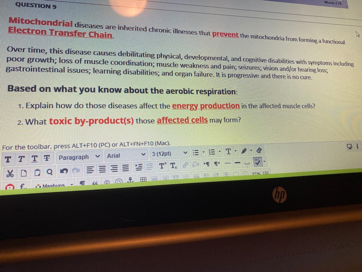 Words:178
QUESTION 9
Mitochondrial diseases are inherited chronic illnesses that prevent the mitochondria from forming a functional
Electron Transfer Chain.
Over time, this disease causes debilitating physical, developmental, and cognitive disabilities with symptoms including
poor growth; loss of muscle coordination; muscle weakness and pain; seizures; vision and/or hearing loss;
gastrointestinal issues; learning disabilities; and organ failure. It is progressive and there is no cure.
Based on what you know about the aerobic respiration:
1. Explain how do those diseases affect the energy production in the affected muscle cells?
2. What toxic by-product(s) those affected cells may form?
For the toolbar, press ALT+F10 (PC) or ALT+FN+F10 (Mac).
3 (12pt)
国i
v :=
Arial
T T TT
Paragraph
T T,
HTML CSS
f.
. Mashuns
hp
