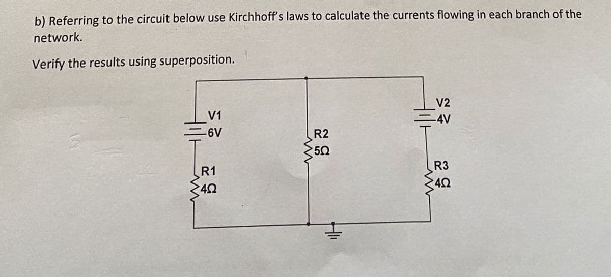 b) Referring to the circuit below use Kirchhoff's laws to calculate the currents flowing in each branch of the
network.
Verify the results using superposition.
V1
EGY
-6V
R1
4Ω
R2
502
V2
-4V
R3
402