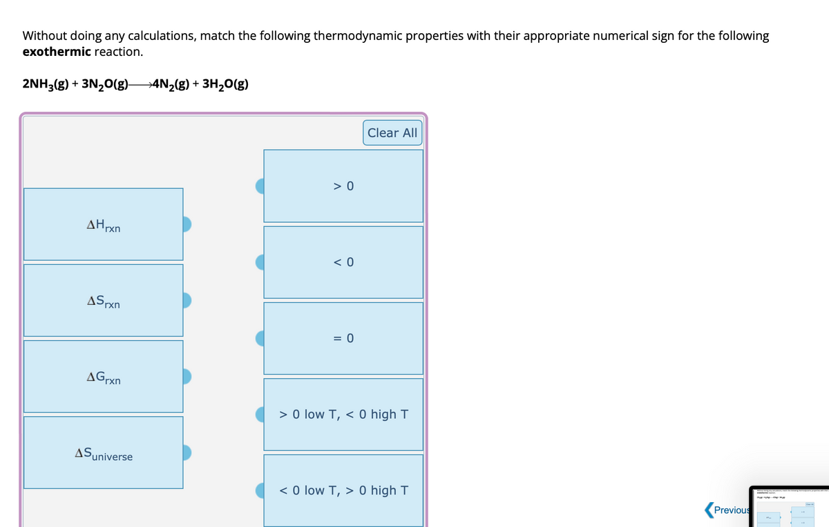 Without doing any calculations, match the following thermodynamic properties with their appropriate numerical sign for the following
exothermic reaction.
2NH3(g) + 3N₂O(g)- →4N₂(g) + 3H₂O(g)
AHrxn
ASrxn
AGrxn
Suniverse
> 0
<0
= 0
Clear All
> 0 low T, < 0 high T
< 0 low T, > 0 high T
Previous
(