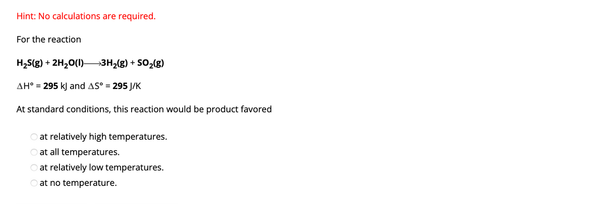 Hint: No calculations are required.
For the reaction
H₂S(g) + 2H₂O(l)– →3H₂(g) + SO₂(g)
AH° = 295 kJ and AS° = 295 J/K
At standard conditions, this reaction would be product favored
at relatively high temperatures.
at all temperatures.
at relatively low temperatures.
O at no temperature.
OOO