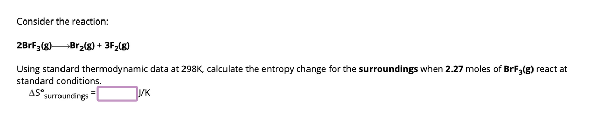 Consider the reaction:
2BrF3(g)→→→→→→Br₂(g) + 3F₂(g)
Using standard thermodynamic data at 298K, calculate the entropy change for the surroundings when 2.27 moles of BrF3(g) react at
standard conditions.
ASS
surroundings
J/K