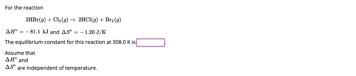 For the reaction
2HBr(g) + Cl₂(g) → 2HCl(g) + Br₂ (g)
AH° -81.1 kJ and AS⁰ = - - 1.20 J/K
The equilibrium constant for this reaction at 308.0 K is
Assume that
ΔΗ° and
AS are independent of temperature.