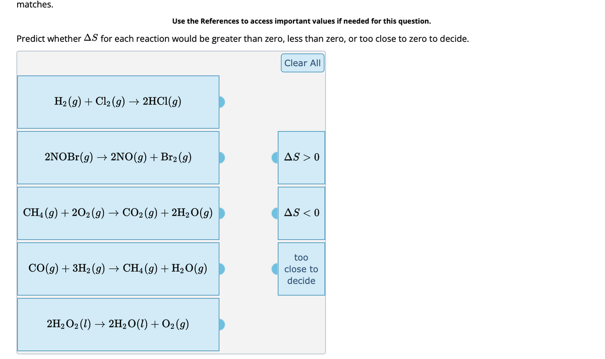 matches.
Use the References to access important values if needed for this question.
Predict whether AS for each reaction would be greater than zero, less than zero, or too close to zero to decide.
H₂(g) + Cl₂ (g) → 2HCl(g)
2NOBr(g) → 2NO(g) + Br2 (g)
CH4 (9) + 2O2(g) → CO2 (g) + 2H₂O(g)
CO(g) + 3H₂ (g) → CH4 (g) + H₂O(g)
2H₂O₂ (1) → 2H₂O(1) + O2 (9)
Clear All
AS >0
AS < 0
too
close to
decide