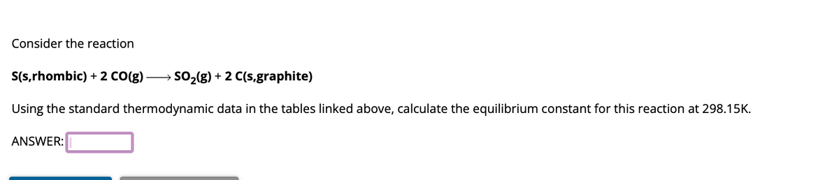 Consider the reaction
S(s,rhombic) + 2 CO(g) - SO₂(g) + 2 C(s,graphite)
Using the standard thermodynamic data in the tables linked above, calculate the equilibrium constant for this reaction at 298.15K.
ANSWER: