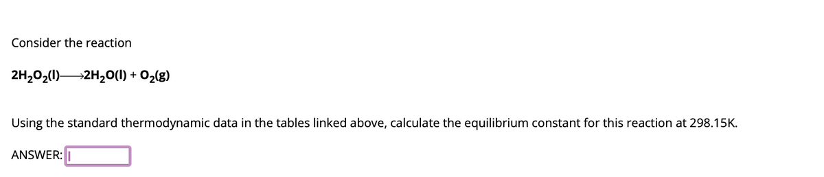 Consider the reaction
2H₂O₂(1) 2H₂O(1) + O₂(g)
Using the standard thermodynamic data in the tables linked above, calculate the equilibrium constant for this reaction at 298.15K.
ANSWER: I