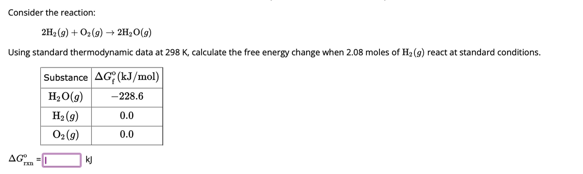 Consider the reaction:
2H₂(g) + O2(g) → 2H₂O(g)
Using standard thermodynamic data at 298 K, calculate the free energy change when 2.08 moles of H₂ (g) react at standard conditions.
AG°
rxn
Substance AG (kJ/mol)
H₂O(g) -228.6
H₂(g)
0.0
O₂(g)
0.0
kJ