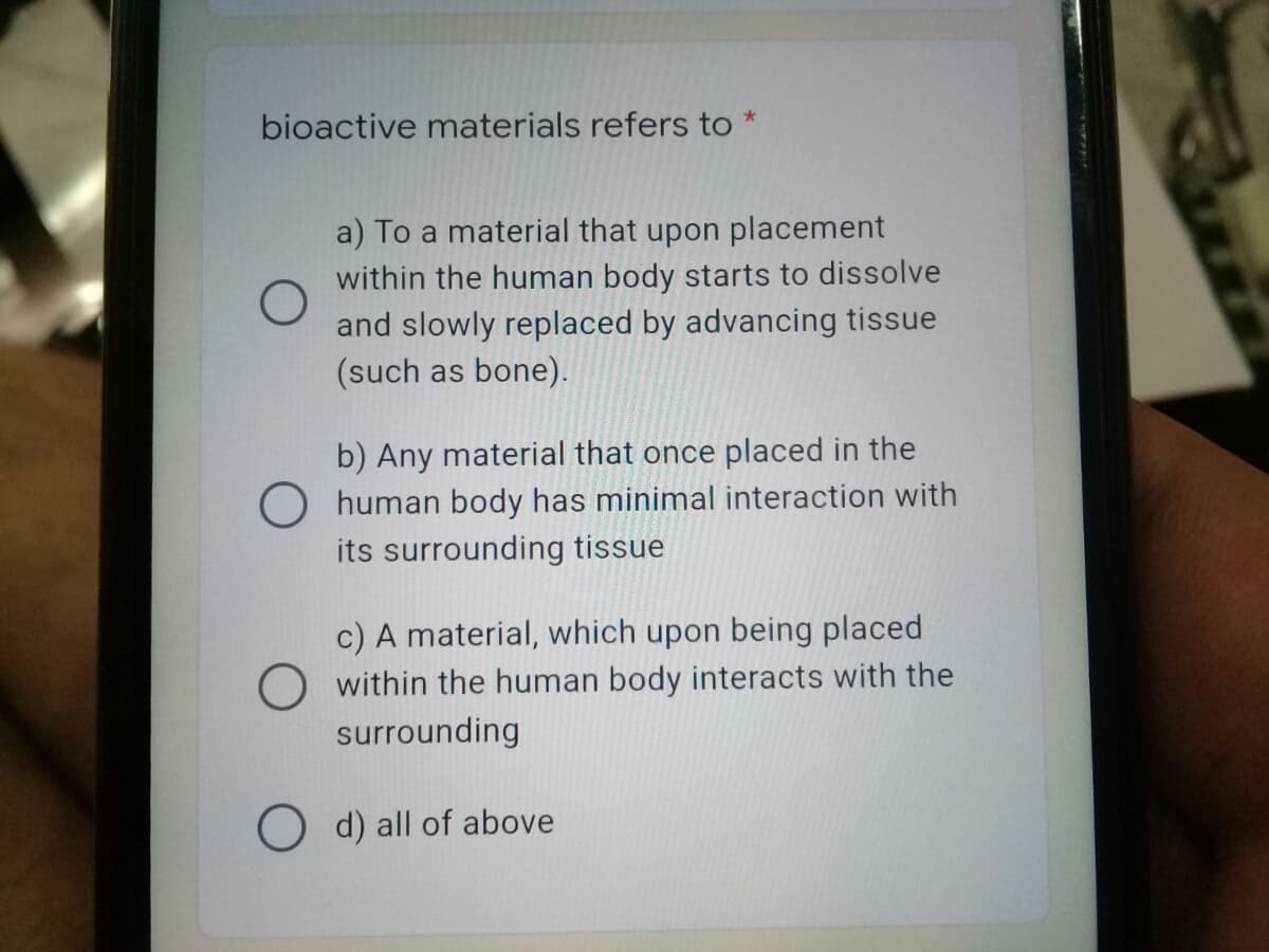 bioactive materials refers to *
a) To a material that upon placement
within the human body starts to dissolve
and slowly replaced by advancing tissue
(such as bone).
b) Any material that once placed in the
human body has minimal interaction with
its surrounding tissue
c) A material, which upon being placed
O within the human body interacts with the
surrounding
O d) all of above
