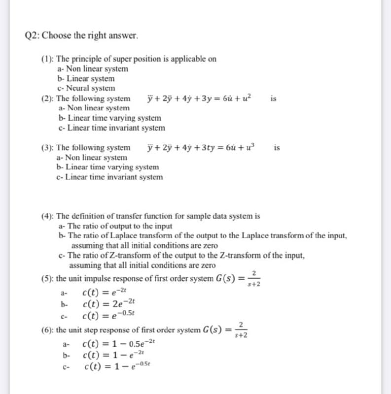 Q2: Choose the right answer.
(1): The principle of super position is applicable on
a- Non linear system
b- Linear system
c- Neural system
(2): The following system
a- Non linear system
b- Linear time varying system
c- Linear time invariant system
ÿ + 2ÿ + 4ỷ +3y = 6ủ + u?
is
ÿ + 2ỹ + 4ỹ +3ty = 6ù + u
(3): The following system
a- Non linear system
b- Linear time varying system
c- Linear time invariant system
is
(4): The definition of transfer function for sample data system is
a- The ratio of output to the input
b- The ratio of Laplace transform of the output to the Laplace transform of the input,
assuming that all initial conditions are zero
c- The ratio of Z-transform of the output to the Z-transform of the input,
assuming that all initial conditions are zero
(5): the unit impulse response of first order system G(s)
s+2
c(t) = e-2t
c(t) = 2e-2t
c(t) = e-0.5t
(6): the unit step response of first order system G(s) =
c(t) = 1- 0.5e-2t
c(t) = 1-e-2t
c(t) = 1-e-05t
a-
b-
%3D
C-
2
%3D
s+2
a-
b-
C-
