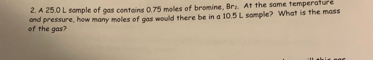 2. A 25.0 L sample of gas contains 0.75 moles of bromine, Br2. At the same temperature
pressure, how many moles of gas would there be in a 10.5 L sample? What is the mass
and
of the gas?
Il th
