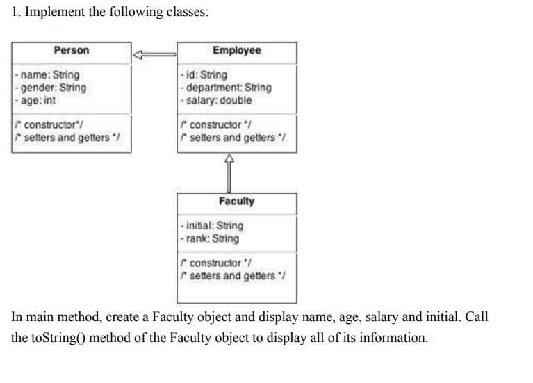 1. Implement the following classes:
Person
Employee
-name: String
- gender: String
- age: int
-id: String
- department: String
|- salary: double
r constructor/
r setters and getters /
r constructor /
setters and getters /
Faculty
- initial: String
|- rank: String
r constructor /
r setters and getters /
In main method, create a Faculty object and display name, age, salary and initial. Call
the toString() method of the Faculty object to display all of its information.
