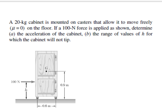 A 20-kg cabinet is mounted on casters that allow it to move freely
(μ = 0) on the floor. If a 100-N force is applied as shown, determine
(a) the acceleration of the cabinet, (b) the range of values of h for
which the cabinet will not tip.
100 N
G
-0.6 m
0.9 m