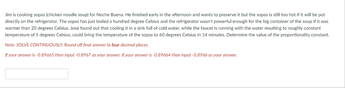 Jim is cooking sopas (chicken noodle soup) for Noche Buena. He finished early in the afternoon and wants to preserve it but the sopas is still too hot if it will be put
directly on the refrigerator. The sopas has just boiled a hundred degree Celsius and the refrigerator wasn't powerful enough for the big container of the soup if it was
warmer than 20 degrees Celsius. Jose found out that cooling it in a sink full of cold water, while the faucet is running with the water resulting to roughly constant
temperature of 5 degrees Celsius, could bring the temperature of the sopas to 60 degrees Celsius in 14 minutes. Determine the value of the proportionality constant.
Note: SOLVE CONTINUOUSLY. Round off final answer to four decimal places.
If your answer is -0.89665 then input -0.8967 as your answer. If your answer is -0.89664 then input-0.8966 as your answer.