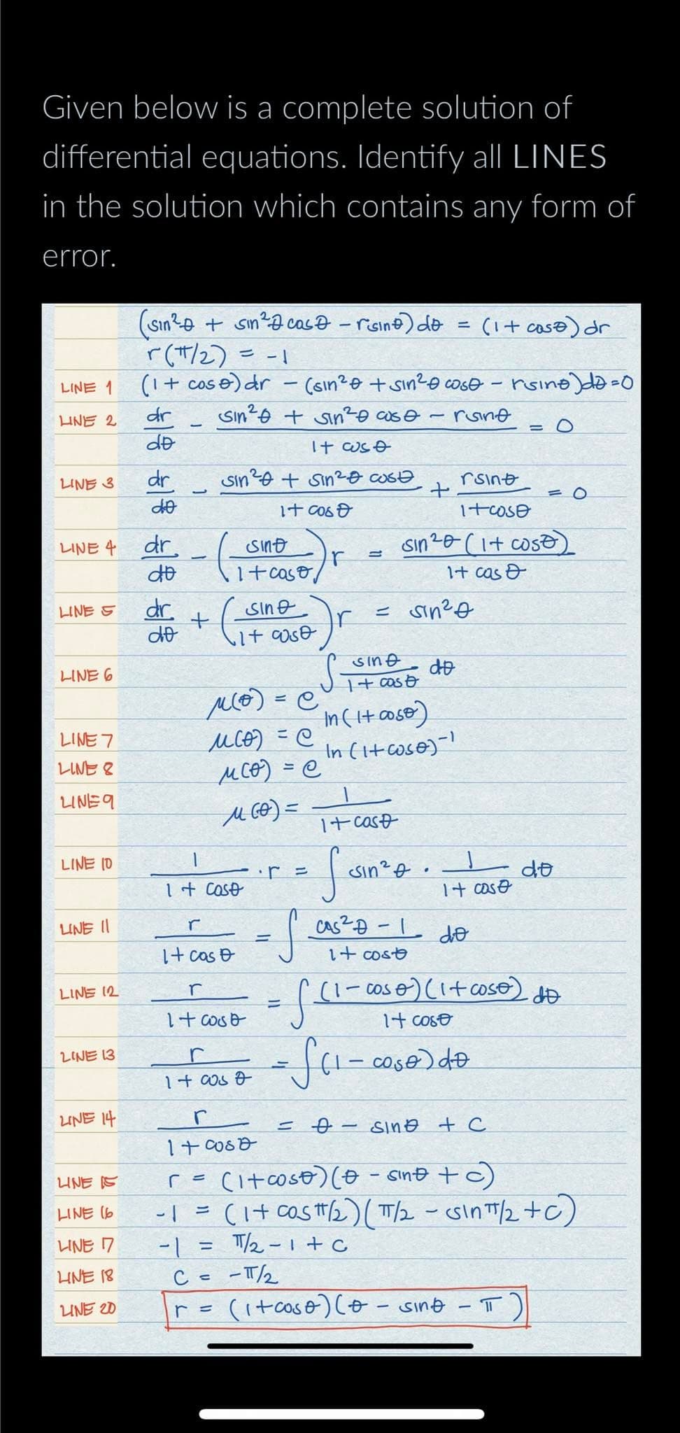 Given below is a complete solution of
differential equations. Identify all LINES
in the solution which contains any form of
error.
LINE 1
LINE 2
LINE 3
LINE 4
LINE S
LINE 6
LINE 7
LINE 8
LINE 9
LINE 10
LINE II
LINE 12
LINE 13
LINE 14
LINE IS
LINE (6
LINE 17
LINE 18
LINE 20
(sin²+ sin² case - risino) do
r(π/2) = -1
(1 + cose) dr
dr
do
dr
do
dr.
do
dr.
do
1
+
r
-1
Sin² + Sin² cose
1 + cost
Sin² + Sin²
It cost
sint
1+ caso
1+ caso
r
1+ cost
=
м(о) =e
месо) =e
MCO) = @
M (0)=
140057
r
1+0000
C =
r =
Sine
It cost
(sin²e + sin²0 cose - rsine)da=0
rsine
It cse
=
Ir
cost
—
1+ cast
I sin ².
+
= sin ²0
sine
1+ cost
In (I+ cose)
In (1+ cose)-¹
rsint
1+cose
sin ²0 (1+ cost)
1+ cas &
=
do
-
•
S
=√(1-00
·cos 0) (1 + coso)
It cost
= √(1-coso) do
(1+ case) dr
It cost
cas² D-1 do
1+ cost
= 0 - sing + C
1
-π/2
(1+caso) (* = sing
r = (1+cose) (0 sint + c)
(1+ cos/₂) (π/2 - Sinπ/2+C)
-1 =
T/2-1+C
-
= 0
T
= 0
do
dÐ