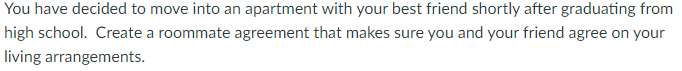 You have decided to move into an apartment with your best friend shortly after graduating from
high school. Create a roommate agreement that makes sure you and your friend agree on your
living arrangements.
