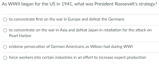 As WWII began for the US in 1941, what was President Roosevelt's strategy?
to concentrate first on the war in Europe and defeat the Germans
to concentrate on the war in Asia and defeat Japan in retaliation for the attack on
Pearl Harbor
endorse persecution of German Americans as Wilson had during WWI
force workers into certain industries in an effort to increase expert production
