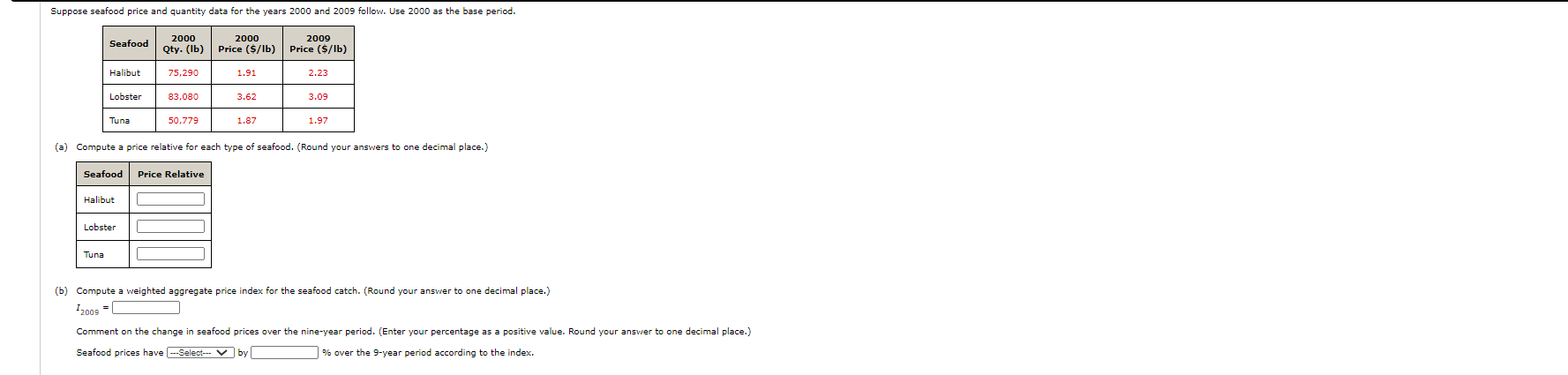 2000
2000
2009
Seafood
Qty. (Ib)
Price ($/lb)
Price ($/lb)
Halibut
75,290
1.91
2.23
Lobster
83,080
3.62
3.09
Tuna
50,779
1.87
1.97
(a) Compute a price relative for each type of seafood. (Round your answers to one decimal place.)
Seafood
Price Relative
Halibut
Lobster
Tuna
(b) Compute a weighted aggregate price index for the seafood catch. (Round your ansvwer to one decimal place.)
I2009
Comment on the change in seafood prices over the nine-year period. (Enter your percentage as a positive value. Round your answer to one decimal place.)
by
Seafood prices have -Select--- V
% over the 9-year period according to the index.
