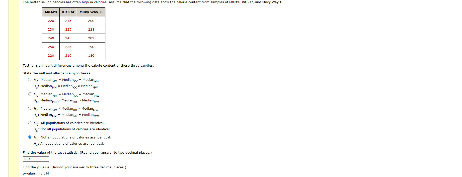 The better-selling candies are often high in calories. Assume that the following data show the calorie content from samples of M&M's, Kit Kat, and Milky Way II.
M&M's
Kit Kat
Milky Way II
220
215
200
230
225
228
240
245
202
250
235
190
220
210
180
Test for significant differences among the calorie content of these three candies.
State the null and alternative hypotheses.
O Ho: MedianMM = Mediankk = MedianMw
H: Median MM * MedianKK * Median Mw
O Ho: Median MM = MedianKk = MedianMw
H,: Median MM > MedianKK > MedianMw
O Ho: Median MM * Median Kk * Median Mw
Ha: Median MM = MedianKK = Median Mw
%23
%23
O Ho: All populations of calories are identical.
H: Not all populations of calories are identical.
O Ho: Not all populations of calories are identical.
H: All populations of calories are identical.
Find the value of the test statistic. (Round your answer to two decimal places.)
6.23
Find the p-value. (Round your answer to three decimal places.)
p-value = 0.014
