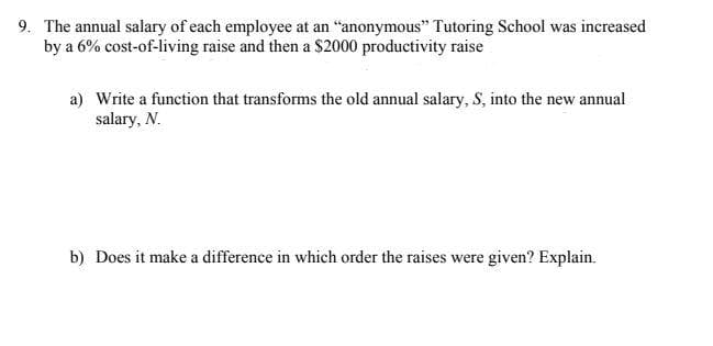 9. The annual salary of each employee at an "anonymous" Tutoring School was increased
by a 6% cost-of-living raise and then a $2000 productivity raise
a) Write a function that transforms the old annual salary, S, into the new annual
salary, N.
b) Does it make a difference in which order the raises were given? Explain.
