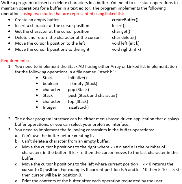 Write a program to insert or delete characters in a buffer. You need to use stack operations to
maintain operations for a buffer in a text editor. The program implements the following
operations using two stacks that are represented using linked list:
Create an empty buffer
• Insert a character at the cursor position
Get the character at the cursor position
• Delete and return the character at the cursor
createBuffer()
insert()
char get()
char delete()
void left (int k)
void right(int k)
Move the cursor k position to the left
• Move the cursor k positions to the right
Requirements:
1. You need to implement the Stack ADT using either Array or Linked list implementation
for the following operations in a file named "stack.h":
• Stack
• boolean
• character
• Stack
• character
• Integer.
initialize()
IsEmpty (Stack)
pop (Stack)
push(Stack and character)
top (Stack)
size(Stack)
2. The driver program interface can be either menu-based driven application that displays
buffer operations, or you can select your preferred interface.
3. You need to implement the following constraints in the buffer operations:
a. Can't use the buffer before creating it.
b. Can't delete a character from an empty buffer.
c. Move the cursor k positions to the right where k <=n and n is the number of
characters-in the buffer. If k >= n then the cursor moves to the last character in the
buffer.
d. Move the cursor k positions to the left where current position – k<0 returns the
cursor to 0 position. For example, if current position is 5 and k = 10 then 5-10 = -5 <0
then cursor will be in position 0.
e. Print the contents of the buffer after each operation requested by the user.
