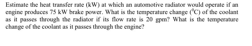 Estimate the heat transfer rate (kW) at which an automotive radiator would operate if an
engine produces 75 kW brake power. What is the temperature change ('C) of the coolant
as it passes through the radiator if its flow rate is 20 gpm? What is the temperature
change of the coolant as it passes through the engine?
