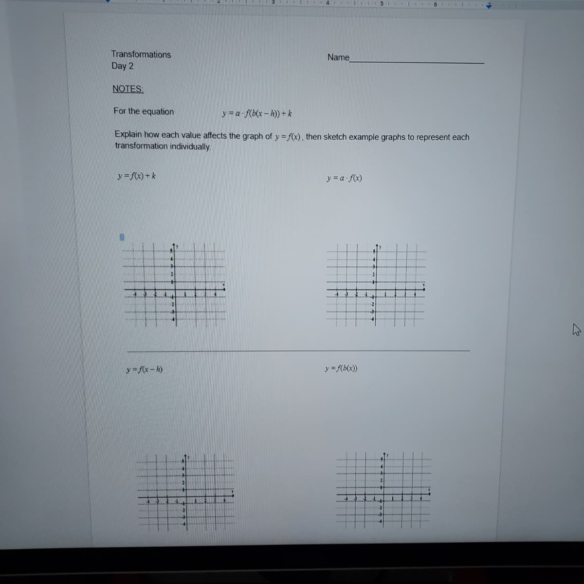 4 1 IS.I I 6
Transformations
Name
Day 2
NOTES
For the equation
y=a f(b(x- h) + k
Explain how each value affects the graph of y = f(x), then sketch example graphs to represent each
transformation individually
y=fx)+k
y = a f(x)
y =f(x - h)
y = f(b(x))
