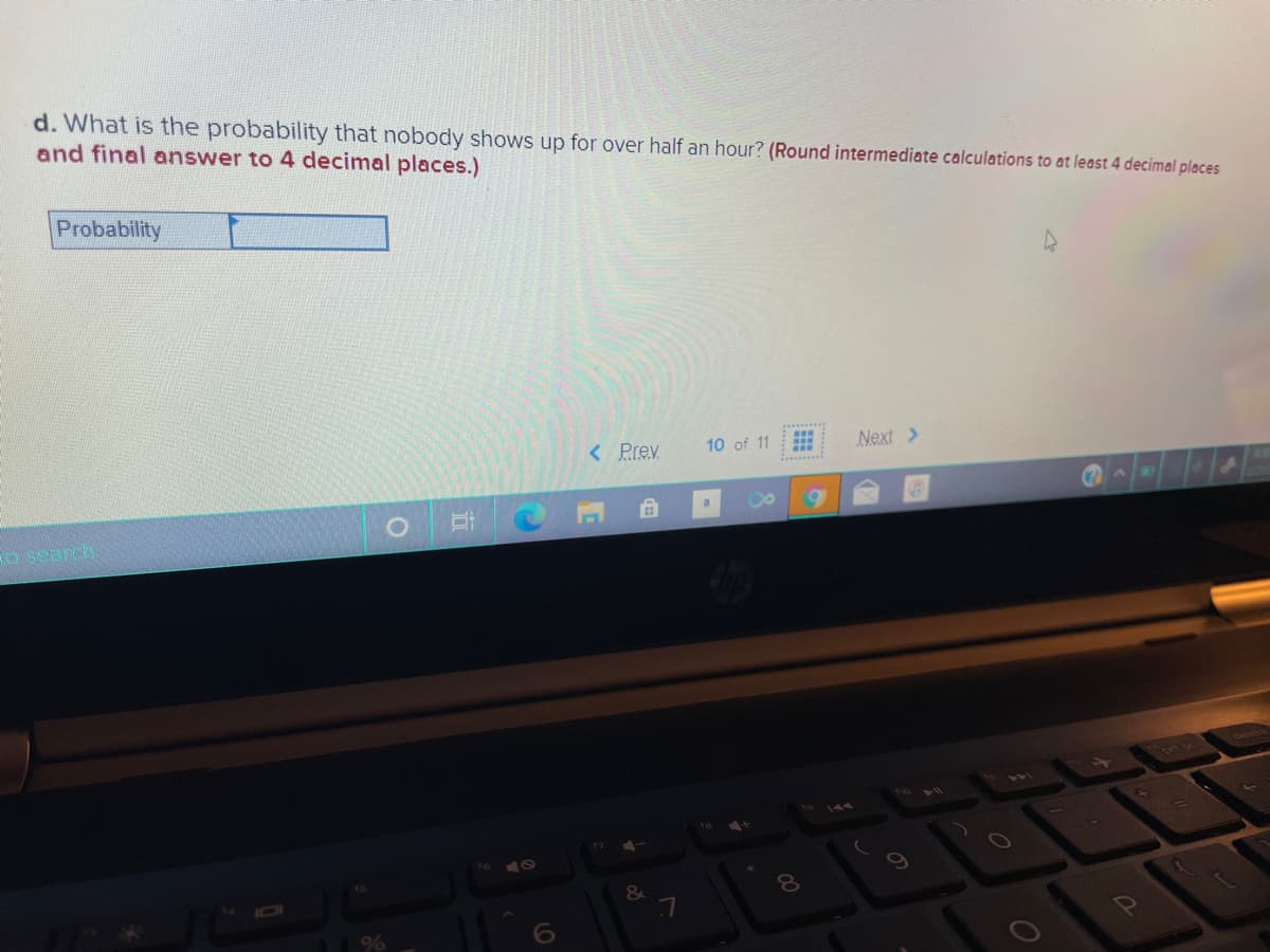 d. What is the probability that nobody shows up for over half an hour? (Round intermediate calculations to at least 4 decimal places
and final answer to 4 decimal places.)
Probability
< Prev
Next >
10 of 11
O Search
17
10
6
