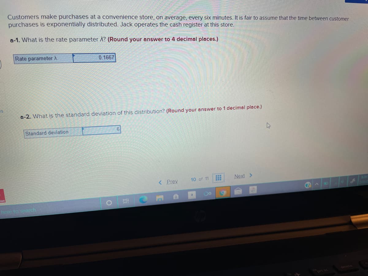 Customers make purchases at a convenience store, on average, every six minutes. It is fair to assume that the time between customer
purchases is exponentially distributed. Jack operates the cash register at this store.
a-1. What is the rate parameter A? (Round your answer to 4 decimal places.)
Rate parameter A
0.1667
a-2. What is the standard deviation of this distribution? (Round your answer to 1 decimal place.)
Standard deviation
< Prev
10 of 11
Next >
INO
here to search
