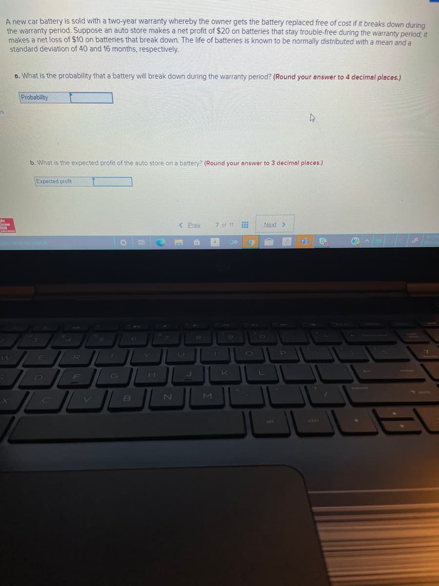 A new car battery is sold with a two-year warranty whereby the owner gets the battery replaced free of cost if it breaks down during
the warranty period. Suppose an auto store makes a net profit of $20 on batteries that stay trouble-free during the warranty period, it
makes a net loss of $10 on batteries that break down. The life of batteries is known to be normally distributed with a mean and a
standard deviation of 40 and 16 months, respectively.
a. What is the probability that a battery will break down during the warranty period? (Round your answer to 4 decimal places.)
Probability
es
b. What is the expected profit of the auto store on a battery? (Round your answer to 3 decimal places.)
Expected profit
Ac
Graw
< Prev
7 of 11
Next >
WIH.
Education
6:57P
ype here to search
2/21/20
40
&
TUUY
Vock
4
E R T
U
PI
home
enter
H.
K
D
F
IG
pause
* shift
2N
M.
alt
ctri
