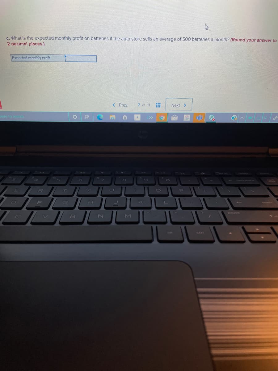 c. What is the expected monthly profit on batteries if the auto store sells an average of 500 batteries a month? (Round your answer to
2 decimal places.)
Expected monthly profit
< Prev
7 of 11 E
Next >
mere to search
T
ED
R T Y
P
F
G
L
レ
ait
ctri
