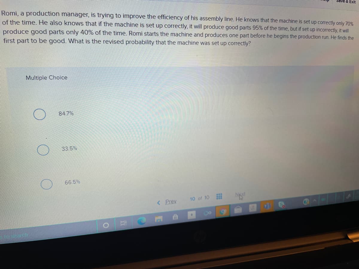 Romi, a production manager, is trying to improve the efficiency of his assembly line. He knows that the machine is set up correctly only 70%
of the time. He also knows that if the machine is set up correctly, it will produce good parts 95% of the time, but if set up incorrectly, it will
Save & Exit
produce good parts only 40% of the time. Romi starts the machine and produces one part before he begins the production run. He finds the
first part to be good. What is the revised probability that the machine was set up correctly?
Multiple Choice
84.7%
33.5%
66.5%
< Prev
10 of 10
71
1 earch
