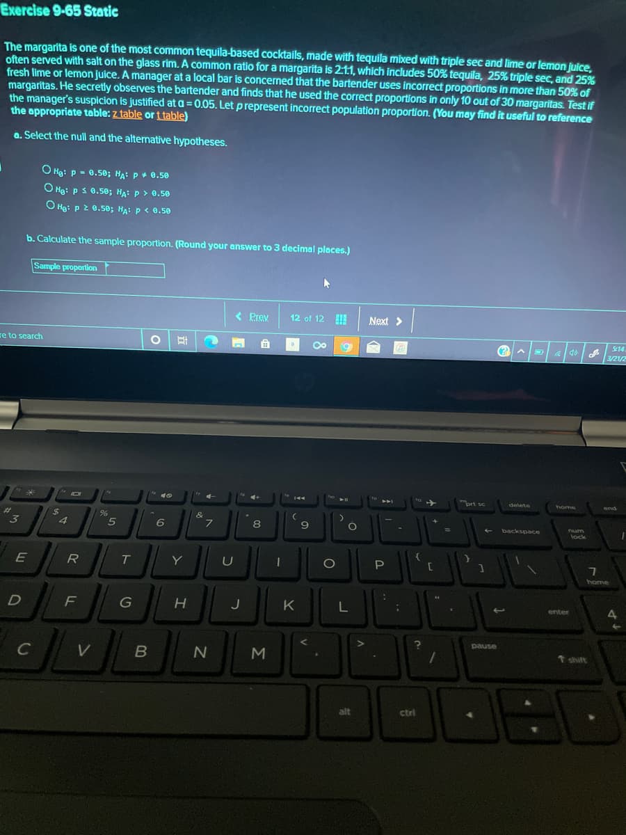 Exercise 9-65 Static
The margarita is one of the most common tequila-based cocktails, made with tequila mixed with triple sec and lime or lemon juice,
often served with salt on the glass rim. A common ratio for a margarita is 2:1:1, which includes 50% tequila, 25% triple sec, and 25%
fresh lime or lemon juice. A manager at a local bar is concerned that the bartender uses incorrect proportions in more than 50% of
margarítas. He secretly observes the bartender and finds that he used the correct proportions in only 10 out of 30 margaritas. Test if
the manager's suspicion is justified at a = 0.05. Let prepresent incorrect population proportion. (You may find it useful to reference
the appropriate table: z table or t table)
a. Select the null and the alternative hypotheses.
O Hg: p - 0.50; Ha: p+ 0.50
O Hg: p s 0.50; HA: p > 0.50
O Hg: p 2 0.50; HA: p< 0.50
b. Calculate the sample proportion. (Round your answer to 3 decimal places.)
Sample proportion
< Prev
12 of 12
Next >
re to search
.
S:14
3/21/2
ort sc
delete
home
end
%23
%24
&
3
8
9
backspace
um
lock
E
R
T.
Y
O
home
G
J
K
enter
pause
V
t shift
alt
ctrl
