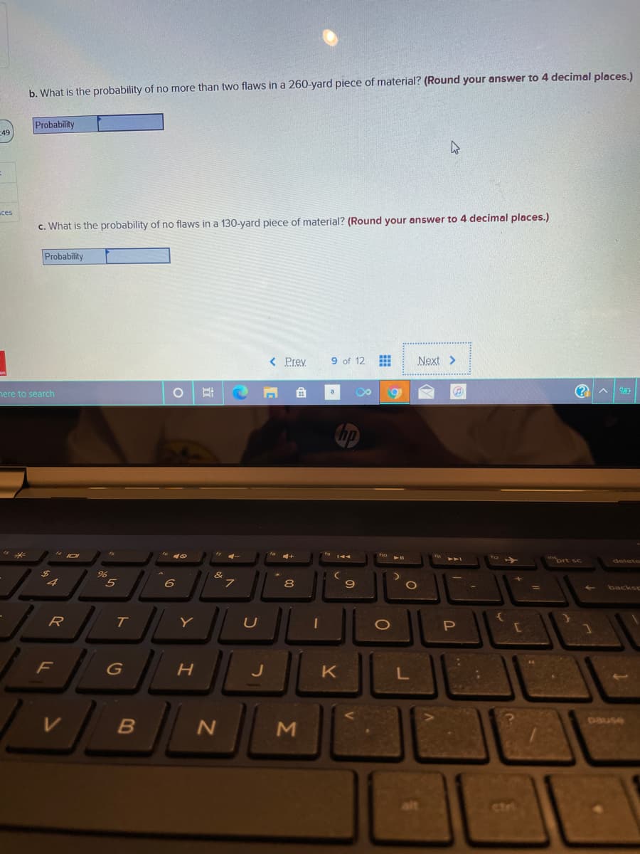 b. What is the probability of no more than two flaws in a 260-yard piece of material? (Round your answer to 4 decimal places.)
Probability
49
ces
c. What is the probability of no flaws in a 130-yard piece of material? (Round your answer to 4 decimal places.)
Probability
Prev
9 of 12
Next >
nere to search
ort sc
&
8
9
backsp
R
T.
Y
P
F
J
pause
ctri
Σ
立
