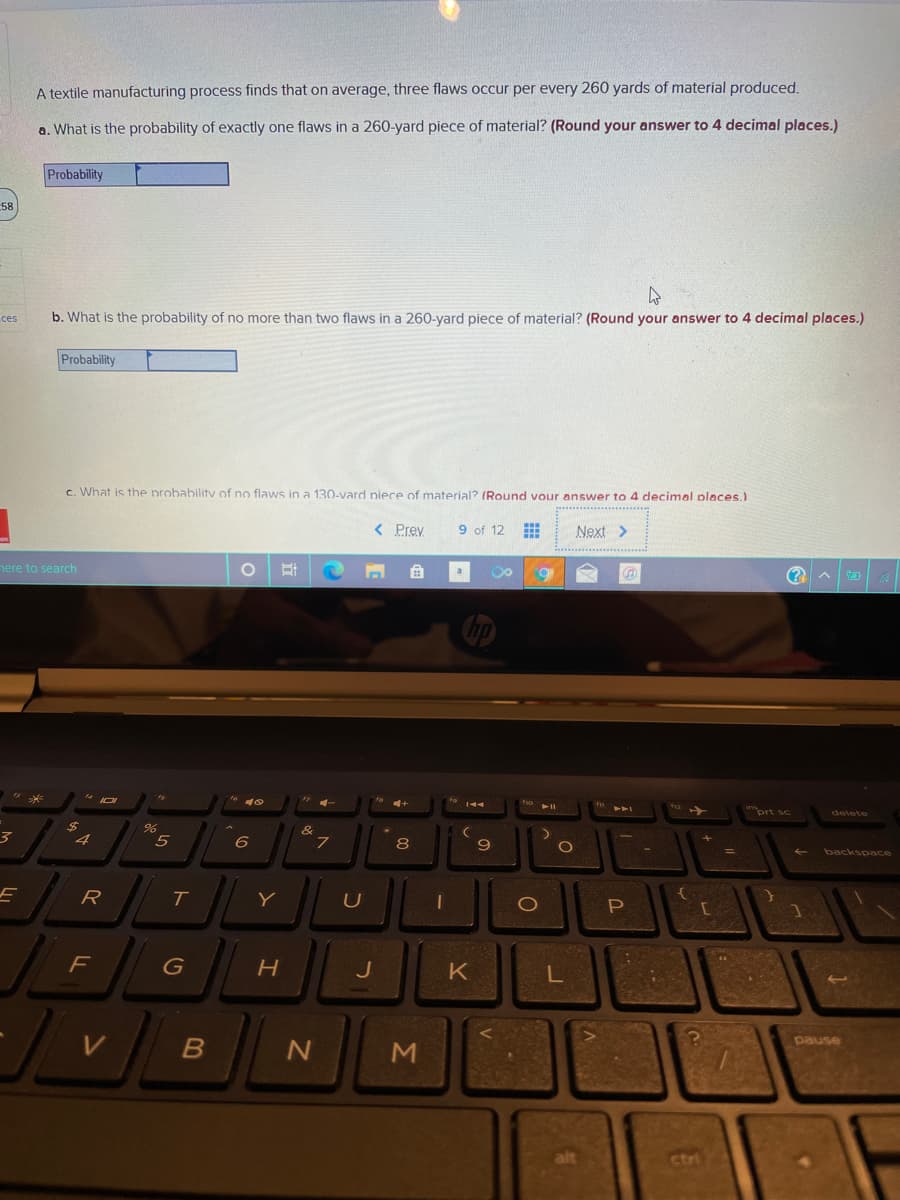 A textile manufacturing process finds that on average, three flaws occur per every 260 yards of material produced.
a. What is the probability of exactly one flaws in a 260-yard piece of material? (Round your answer to 4 decimal places.)
Probability
58
ces
b. What is the probability of no more than two flaws in a 260-yard piece of material? (Round your answer to 4 decimal places.)
Probability
c. What is the probabilitv of no flaws in a 130-vard piece of material? (Round vour answer to 4 decimal places.)
< Prev
9 of 12
Next >
nere to search
a
prt sc
&
.7
4
6
8
9
backspace
R
T.
G
J
K
L
pause
alt
ctri
Σ
