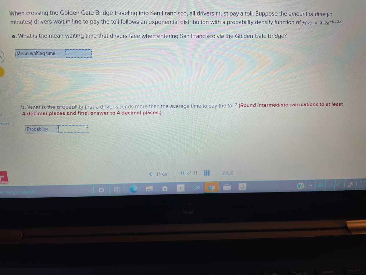 When crossing the Golden Gate Bridge traveling into San Francisco, all drivers must pay a toll. Suppose the amount of time (in
minutes) drivers wait in line to pay the toll follows an exponential distribution with a probability density function of f(x) = 0.2e-0.2x
a. What is the mean waiting time that drivers face when entering San Francisco via the Golden Gate Bridge?
Mean waiting time
b. What is the probability that a driver spends more than the average time to pay the toll? (Round intermediate calculations to at least
4 decimal places and final answer to 4 decimal places.)
ences
Probability
< Prey
11 of 11
Next
a
e here to search
